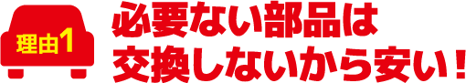 必要ない部品は交換しないから安い!
